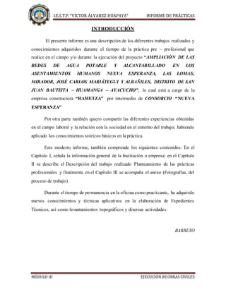 I.E.S.T.P. “VÍCTOR ÁLVAREZ HUAPAYA” INFORME DE PRÁCTICAS
MÓDULO III EJECUCIÓNDE OBRAS CIVILES
INTRODUCCIÓN
El presente informe es una descripción de los diferentes trabajos realizados y
conocimientos adquiridos durante el tiempo de la práctica pre – profesional que
realice en el campo y/o durante la ejecución del proyecto “AMPLIACIÓN DE LAS
REDES DE AGUA POTABLE Y ALCANTARILLADO EN LOS
ASENTAMIENTOS HUMANOS NUEVA ESPERANZA, LAS LOMAS,
MIRADOR, JOSÉ CARLOS MARIÁTEGUI Y ALBAÑILES, DISTRITO DE SAN
JUAN BAUTISTA – HUAMANGA – AYACUCHO”, lo cual está a cargo de la
empresa constructora “RAMETZA” por intermedio de CONSORCIO “NUEVA
ESPERANZA”
Por otra parte también quiero compartir las diferentes experiencias obtenidas
en el campo laboral y la relación con la sociedad en el entorno del trabajo; habiendo
aplicado los conocimientos teóricos básicos en la práctica.
Este modesto informe, también comprende los siguientes contenidos: En el
Capítulo I, señala la información general de la Institución o empresa; en el Capítulo
II se describe el Descripción del trabajo realizado Planteamiento de las prácticas
profesionales y finalmente en el Capítulo III se acompaña el anexo (Fotografías, del
proceso de trabajo).
Durante el tiempo de permanencia en la oficina como practicante, he adquirido
nuevos conocimientos y técnicas aplicativos en la elaboración de Expedientes
Técnicos, así como levantamientos topográficos y diversas actividades.
BARRETO
 