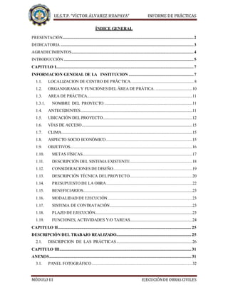 I.E.S.T.P. “VÍCTOR ÁLVAREZ HUAPAYA” INFORME DE PRÁCTICAS
MÓDULO III EJECUCIÓNDE OBRAS CIVILES
ÍNDICE GENERAL
PRESENTACIÓN..................................................................................................................... 2
DEDICATORIA ....................................................................................................................... 3
AGRADECIMIENTOS............................................................................................................. 4
INTRODUCCIÓN .................................................................................................................... 5
CAPITULO I........................................................................................................................... 7
INFORMACION GENERAL DE LA INSTITUCION .......................................................... 7
1.1. LOCALIZACION DE CENTRO DE PRÁCTICA........................................................ 8
1.2. ORGANIGRAMA Y FUNCIONES DEL ÁREA DE PRÁTICA. .................................10
1.3. AREA DE PRÁCTICA..............................................................................................11
1.3.1. NOMBRE DEL PROYECTO:..............................................................................11
1.4. ANTECEDENTES....................................................................................................11
1.5. UBICACIÓN DEL PROYECTO................................................................................12
1.6. VÍAS DE ACCESO...................................................................................................15
1.7. CLIMA.....................................................................................................................15
1.8. ASPECTO SOCIO ECONÓMICO .............................................................................15
1.9. OBJETIVOS.............................................................................................................16
1.10. METAS FÍSICAS..................................................................................................17
1.11. DESCRIPCIÓN DEL SISTEMA EXISTENTE........................................................18
1.12. CONSIDERACIONES DE DISEÑO.......................................................................19
1.13. DESCRIPCIÓN TÉCNICA DELPROYECTO........................................................20
1.14. PRESUPUESTO DE LA OBRA.............................................................................22
1.15. BENEFICIARIOS..................................................................................................23
1.16. MODALIDAD DE EJECUCIÓN............................................................................23
1.17. SISTEMA DE CONTRATACIÓN..........................................................................23
1.18. PLAZO DE EJECUCIÓN.......................................................................................23
1.19. FUNCIONES, ACTIVIDADES Y/O TAREAS........................................................24
CAPITULO II....................................................................................................................... 25
DESCRIPCIÓN DEL TRABAJO REALIZADO...................................................................25
2.1. DISCRIPCION DE LAS PRÁCTICAS....................................................................26
CAPITULO III...................................................................................................................... 31
ANEXOS............................................................................................................................... 31
3.1. PANEL FOTOGRÁFICO..........................................................................................32
 