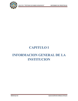 I.E.S.T.P. “VÍCTOR ÁLVAREZ HUAPAYA” INFORME DE PRÁCTICAS
MÓDULO III EJECUCIÓNDE OBRAS CIVILES
CAPITULO I
INFORMACION GENERAL DE LA
INSTITUCION
 