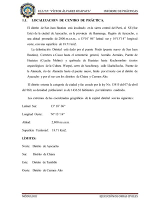 I.E.S.T.P. “VÍCTOR ÁLVAREZ HUAPAYA” INFORME DE PRÁCTICAS
MÓDULO III EJECUCIÓNDE OBRAS CIVILES
1.1. LOCALIZACION DE CENTRO DE PRÁCTICA.
El distrito de San Juan Bautista está localizado en la sierra central del Perú, al SE (Sur
Este) de la ciudad de Ayacucho, en la provincia de Huamanga, Región de Ayacucho, a
una altitud promedio de 2800 m.s.n.m., a 13°10’ 06’’ latitud sur y 14°13’14’’ longitud
oeste, con una superficie de 18.71 km2.
La delimitación Distrital está dado por el puente Prado (puente nuevo de San Juan
Bautista), Carretera a Cusco hasta el cementerio general, Avenida Arenales, Puente de
Huatatas (Ccacha Molino) y quebrada de Huatatas hasta Kuchomolino (restos
arqueológicos de la Cultura Warpa), cerro de Acuchimay, calle Lluchallucha, Puente de
la Alameda, río de Alameda hasta el puente nuevo, limita por el norte con el distrito de
Ayacucho y por el sur con los distritos de Chiara y Carmen Alto.
El distrito ostenta la categoría de ciudad y fue creado por la ley No. 13415 del 07 de abril
de1960, su densidad poblacional es de 1436.56 habitantes por kilómetro cuadrado.
Los extremos de las coordenadas geográficas de la capital distrital son los siguientes:
Latitud Sur: 13° 10’ 06”
Longitud Oeste: 74º 13’ 14”
Altitud: 2,800 m.s.n.m.
Superficie Territorial: 18.71 Km2.
LÍMITES:
Norte: Distrito de Ayacucho
Sur: Distrito de Chiara
Este: Distrito de Tambillo
Oeste: Distrito de Carmen Alto
 