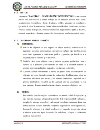 I.E.S.T.P. “VÍCTOR ÁLVAREZ HUAPAYA” INFORME DE PRÁCTICAS
MÓDULO III EJECUCIÓNDE OBRAS CIVILES
1.1.1. SECTOR
La empresa “RAMETZA” – CONSULTORÍA Y CONSTRUCTORA, es una empresa
privada que está dedicada a realizar trabajos en los diferentes sectores tales como:
levantamientos topográficos, diseño de planos, perfiles, ejecución de expedientes,
ejecución de obras de saneamiento básico, obras de edificación en diferentes sectores,
obras de canales de irrigación, obras de construcción de pavimentos rígidos y flexibles,
obras de saneamiento, obras de construcción de carreteras, trochas carrozable, otros.
1.1.2. OBJETIVOS, VISION Y MISIÓN.
A) OBJETIVOS.
Uno de los objetivos de esta empresa es ofrecer servicios especializados de
ingeniería: asesorías, capacitaciones, ejecución de cualquier tipo de obras civiles
entre otras, a personas e instituciones públicas y privadas que beneficien a la
sociedad para su bienestar y su desarrollo.
También tiene como objetivo, crear y ejecutar proyectos productivos, para el
servicio de la población y el desarrollo en futuro de la sociedad mediante el
contrato con municipalidades regionales, provinciales y distritales.
Asesorar y dar en conocimiento al público en general sobre las edificaciones de
viviendas así como: haciendo conocer los reglamentos de edificaciones sobre los
materiales adecuados para su uso, y su proceso constructivo, seguridad en el
proceso constructivo, con el fin de dar seguridad una vez ya concluida la obra
ante cualquier desastre natural así como: sismos, terremoto, aluviones, etc.
B) VISIÓN.
Está ubicado entre los mejores constructoras de nuestra ciudad de Ayacucho y
más eficiente, liderando el mercado por medio de la responsabilidad y eficiencia,
cumpliendo a tiempo con todos y cada uno de los trabajos ejecutados, lograr que
todo el personal se sienta motivado y orgulloso de pertenecer a esta organización,
fomentando el control y la calidad en el servicio, buscando siempre dar más de
sí mismos y con esto lograr la satisfacción del cliente, y lograr el crecimiento
dando un buen servicio.
 