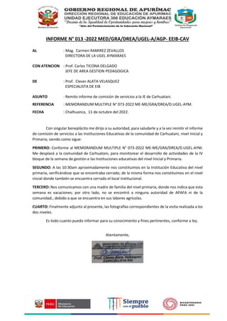 INFORME N° 013 -2022 MED/GRA/DREA/UGEL-A/AGP- EEIB-CAV
AL : Mag. Carmen RAMIREZ ZEVALLOS
DIRECTORA DE LA UGEL AYMARAES
CON ATENCION : Prof. Carlos TICONA DELGADO
JEFE DE AREA GESTION PEDAGOGICA
DE : Prof. Clever ALATA VELASQUEZ
ESPECIALISTA DE EIB
ASUNTO : Remito informe de comisión de servicios a la IE de Carhuatani.
REFERENCIA : MEMORANDUM MULTIPLE N° 073-2022 ME-ME/GRA/DREA/D.UGEL-AYM.
FECHA : Chalhuanca, 11 de octubre del 2022.
Con singular beneplácito me dirijo a su autoridad, para saludarle y a la vez remitir el informe
de comisión de servicios a las Instituciones Educativas de la comunidad de Carhuatani, nivel Inicial y
Primaria; siendo como sigue:
PRIMERO: Conforme al MEMORANDUM MULTIPLE N° 073-2022 ME-ME/GRA/DREA/D.UGEL-AYM.
Me desplacé a la comunidad de Carhuatani, para monitorear el desarrollo de actividades de la IV
bloque de la semana de gestión e las Instituciones educativas del nivel Inicial y Primaria.
SEGUNDO: A las 10:30am aproximadamente nos constituimos en la Institución Educativa del nivel
primaria, verificándose que se encontraba cerrado; de la misma forma nos constituimos en el nivel
inicial donde también se encuentra cerrado el local institucional.
TERCERO: Nos comunicamos con una madre de familia del nivel primaria, donde nos indica que esta
semana es vacaciones; por otro lado, no se encontró a ninguna autoridad de APAFA ni de la
comunidad., debido a que se encuentra en sus labores agrícolas.
CUARTO: Finalmente adjunto al presente, las fotografías correspondientes de la visita realizada a los
dos niveles.
Es todo cuanto puedo informar para su conocimiento y fines pertinentes, conforme a ley.
Atentamente,
 