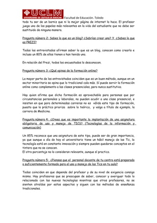 Facultad de Educación. Toledo
todo tu ser de un barniz que ni la mejor página de internet lo hace. El profesor
juega uno de los papeles más relevantes en la vida del estudiante que no debe ser
sustituido de ninguna manera.
Pregunta número 2: Sabes lo que es un blog? ¿Sabrías crear uno? Y ¿Sabes lo que
es PREZI?
Todos los entrevistados afirman saber lo que es un blog, conocen como crearlo e
incluso un 80% de ellos tienen o han tenido uno.
En relación del Prezi, todos los encuestados lo desconocen.
Pregunta número 3: ¿Qué opinas de la formación online?
La mayor parte de los entrevistados coinciden que es un buen método, aunque en un
sector minoritario se opina que lo tradicional cala más. Sí puede servir la formación
online como complemento a las clases presenciales, pero nunca sustitutivo.
Hay quien afirma que dicha formación es aprovechable para personas que por
circunstancias personales y laborales, no pueden acudir a una clase presencial, e
insisten en que para determinadas carreras no es válida este tipo de formación,
puesto que lo práctico prioriza sobre lo teórico, y valga a título de ejemplo, la
carrera de Medicina.
Pregunta número 4: ¿Crees que es importante la implantación de una asignatura
obligatoria de uso y manejo de TICS? (Tecnologías de la información y
comunicación)
Un 85% reconoce que una asignatura de este tipo, puede ser de gran importancia,
ya que aunque a día de hoy el universitario tiene un hábil manejo de las Tic, la
tecnología está en constante innovación y siempre pueden quedarse conceptos en el
tintero que no se conocen.
El otro porcentaje no lo consideran relevante, aunque sí practico.
Pregunta número 5: ¿Piensas que el personal docente de tu centro está preparado
o suficientemente formado para el uso y manejo de las Tics en tu aula?
Todos coinciden en que depende del profesor y de su nivel de exigencia consigo
mismo. Hay profesores que se preocupan de saber, conocer y averiguar todo lo
relacionado con las nuevas tecnologías mientras que otros profesores, no se
sienten atraídos por estos aspectos y siguen con los métodos de enseñanza
tradicionales.
 