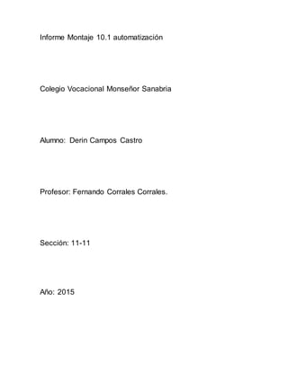 Informe Montaje 10.1 automatización
Colegio Vocacional Monseñor Sanabria
Alumno: Derin Campos Castro
Profesor: Fernando Corrales Corrales.
Sección: 11-11
Año: 2015
 