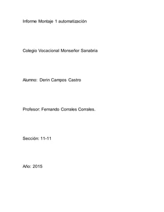 Informe Montaje 1 automatización
Colegio Vocacional Monseñor Sanabria
Alumno: Derin Campos Castro
Profesor: Fernando Corrales Corrales.
Sección: 11-11
Año: 2015
 