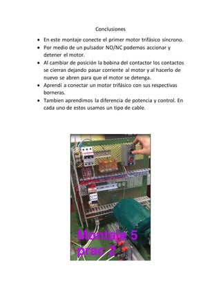 Conclusiones
 En este montaje conecte el primer motor trifásico síncrono.
 Por medio de un pulsador NO/NC podemos accionar y
detener el motor.
 Al cambiar de posición la bobina del contactor los contactos
se cierran dejando pasar corriente al motor y al hacerlo de
nuevo se abren para que el motor se detenga.
 Aprendí a conectar un motor trifásico con sus respectivas
borneras.
 Tambien aprendimos la diferencia de potencia y control. En
cada uno de estos usamos un tipo de cable.
 