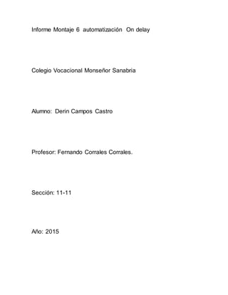 Informe Montaje 6 automatización On delay
Colegio Vocacional Monseñor Sanabria
Alumno: Derin Campos Castro
Profesor: Fernando Corrales Corrales.
Sección: 11-11
Año: 2015
 