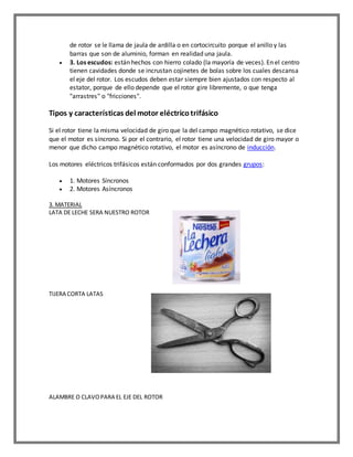 de rotor se le llama de jaula de ardilla o en cortocircuito porque el anillo y las
barras que son de aluminio, forman en realidad una jaula.
 3. Los escudos: están hechos con hierro colado (la mayoría de veces). En el centro
tienen cavidades donde se incrustan cojinetes de bolas sobre los cuales descansa
el eje del rotor. Los escudos deben estar siempre bien ajustados con respecto al
estator, porque de ello depende que el rotor gire libremente, o que tenga
"arrastres" o "fricciones".
Tipos y características del motor eléctricotrifásico
Si el rotor tiene la misma velocidad de giro que la del campo magnético rotativo, se dice
que el motor es síncrono. Si por el contrario, el rotor tiene una velocidad de giro mayor o
menor que dicho campo magnético rotativo, el motor es asíncrono de inducción.
Los motores eléctricos trifásicos están conformados por dos grandes grupos:
 1. Motores Síncronos
 2. Motores Asíncronos
3. MATERIAL
LATA DE LECHE SERA NUESTRO ROTOR
TIJERA CORTA LATAS
ALAMBRE O CLAVOPARA EL EJE DEL ROTOR
 