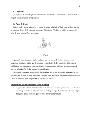 11
5. Cojinetes:
Los cojinetes de bancada y biela deben medirse con tornillos micrométricos para verificar su
desgaste y si es necesario reemplazarlos.
6. Árbol de levas:
Se debe medir con un micrómetro o vernier la altura del lóbulo (Fig.6) para verificar que aún
se encuentra dentro de la tolerancia que exige el fabricante. También se miden los apoyos del
árbol de levas para verificar su desgaste.
(Fig.6)
Suponiendo que si tomamos dichas medidas, una vez terminada la toma de estas, para
comprobar si sufrieron algún tipo de desgaste o están dentro de los parámetros de tolerancia
establecidos por el fabricante para que el motor opere de manera eficiente, procedemos con la
limpieza y lubricación de las partes y piezas del motor.
Al momento de colocar las piezas en el ensamblado del motor, limpiamos y lubricamos muy
bien cada una de ellas, es muy importante que éstas estén lubricadas debido a que están sometidas
a fricción constante y así alargaremos la vida útil del motor.
Procedimiento pasó a paso del ensamble del motor:
1. Después de lubricar correctamente todo el árbol de levas procedimos a colocar los
taquetes y a montar el árbol de levas, el cual opuso algo de resistencia a la hora del paso
de algunos de sus muñones, pero se pudo montar correctamente.
 