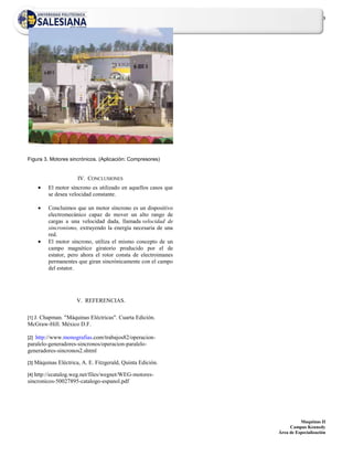 3




Figura 3. Motores sincrónicos. (Aplicación: Compresores)


                        IV. CONCLUSIONES
            El motor síncrono es utilizado en aquellos casos que
            se desea velocidad constante.

            Concluimos que un motor síncrono es un dispositivo
            electromecánico capaz de mover un alto rango de
            cargas a una velocidad dada, llamada velocidad de
            sincronismo, extrayendo la energía necesaria de una
            red.
            El motor síncrono, utiliza el mismo concepto de un
            campo magnético giratorio producido por el de
            estator, pero ahora el rotor consta de electroimanes
            permanentes que giran sincrónicamente con el campo
            del estator.




                        V. REFERENCIAS.

  J. Chapman. "Máquinas Eléctricas". Cuarta Edición.
[1]
McGraw-Hill. México D.F.

[2]http://www.monografias.com/trabajos82/operacion-
paralelo-generadores-sincronos/operacion-paralelo-
generadores-sincronos2.shtml

[3]   Máquinas Eléctrica, A. E. Fitzgerald, Quinta Edición.

[4]http://ecatalog.weg.net/files/wegnet/WEG-motores-
sincronicos-50027895-catalogo-espanol.pdf




                                                                             Maquinas II
                                                                        Campus Kennedy
                                                                   Área de Especialización
 