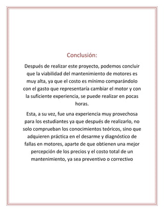 Conclusión: 
Después de realizar este proyecto, podemos concluir 
que la viabilidad del mantenimiento de motores es 
muy alta, ya que el costo es mínimo comparándolo 
con el gasto que representaría cambiar el motor y con 
la suficiente experiencia, se puede realizar en pocas 
horas. 
Esta, a su vez, fue una experiencia muy provechosa 
para los estudiantes ya que después de realizarlo, no 
solo comprueban los conocimientos teóricos, sino que 
adquieren práctica en el desarme y diagnóstico de 
fallas en motores, aparte de que obtienen una mejor 
percepción de los precios y el costo total de un 
mantenimiento, ya sea preventivo o correctivo 
