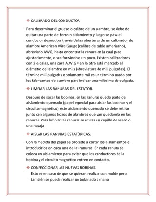  CALIBRADO DEL CONDUCTOR 
Para determinar el grueso o calibre de un alambre, se debe de 
quitar una parte del forro o aislamiento y luego se pasa el 
conductor desnudo a través de las aberturas de un calibrador de 
alambre American Wire Gauge (calibre de cable americano), 
abreviado AWG, hasta encontrar la ranura en la cual pase 
ajustadamente, o sea forzándolo un poco. Existen calibradores 
con 2 escalas, una para A.W.G y en la otra está marcado el 
diámetro del alambre en mils (abreviatura de mili pulgadas). El 
término mili pulgadas o solamente mil es un término usado por 
los fabricantes de alambre para indicar una milésima de pulgada. 
 LIMPIAR LAS RANURAS DEL ESTATOR. 
Después de sacar las bobinas, en las ranuras queda parte de 
aislamiento quemado (papel especial para aislar las bobinas y el 
circuito magnético), este aislamiento quemado se debe retirar 
junto con algunos trozos de alambres que van quedando en las 
ranuras. Para limpiar las ranuras se utiliza un cepillo de acero o 
una navaja 
 AISLAR LAS RANURAS ESTATÓRICAS. 
Con la medida del papel se procede a cortar los aislamientos e 
introducirlos en cada una de las ranuras. En cada ranura se 
coloca un aislamiento para evitar que los conductores de la 
bobina y el circuito magnético entren en contacto. 
 CONFECCIONAR LAS NUEVAS BOBINAS. 
Esto es en caso de que se quieran realizar con molde pero 
también se puede realizar un bobinado a mano 
 