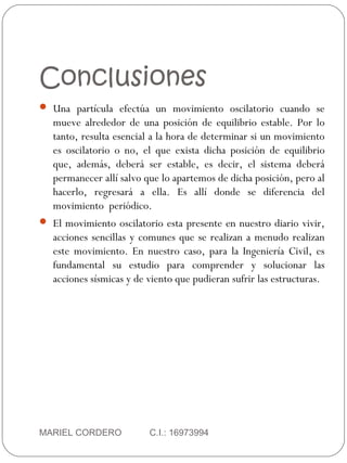 Conclusiones
MARIEL CORDERO C.I.: 16973994
 Una partícula efectúa un movimiento oscilatorio cuando se
mueve alrededor de una posición de equilibrio estable. Por lo
tanto, resulta esencial a la hora de determinar si un movimiento
es oscilatorio o no, el que exista dicha posición de equilibrio
que, además, deberá ser estable, es decir, el sistema deberá
permanecer allí salvo que lo apartemos de dicha posición, pero al
hacerlo, regresará a ella. Es allí donde se diferencia del
movimiento periódico.
 El movimiento oscilatorio esta presente en nuestro diario vivir,
acciones sencillas y comunes que se realizan a menudo realizan
este movimiento. En nuestro caso, para la Ingeniería Civil, es
fundamental su estudio para comprender y solucionar las
acciones sísmicas y de viento que pudieran sufrir las estructuras.
 