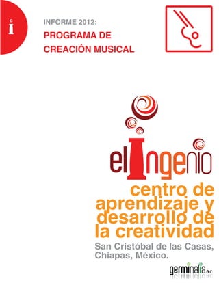 INFORME 2012:
PROGRAMA DE
CREACIÓN MUSICAL




                 centro de
            aprendizaje y
            desarrollo de
            la creatividad
            San Cristóbal de las Casas,
            Chiapas, México.
 