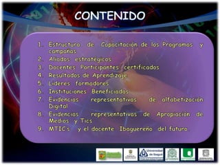 CONTENIDOEstructura de Capacitación de los Programas y campañasAliados estratégicosDocentes Participantes certificadosResultados de AprendizajeLideres formadoresInstituciones BeneficiadasEvidencias representativas de alfabetización DigitalEvidencias representativas de Apropiación de Medios y TicsMTIC’s y el docente Ibaguereño del futuro.