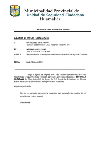 Municipalidad Provincial de
Huamalíes
“Año de Lucha Contra la Corrupción e Impunidad
Unidad de Seguridad Ciudadana
COPROSEC
INFORME Nº 0095-2019-MPH -USC /J.
A : ING. TOLOMEO JUSTO JACINTO
GERENTE DE DESARROLLO LOCAL Y GESTION AMBIENTAL MPH.
DE : MEDRANO BENITES FELIXD.
JEFE DE SEGURIDAD CIUDADANA
ASUNTO : Requerimientode20(veinte) personalesparabrindarservicios de SeguridadCiudadana.
.
FECHA : Llata, 19 de Julio 2019.
_____________________________________________________________________________
Tengo el agrado de dirigirme a Ud. Para saludarle cordialmente y a su vez
hacerle llegar el requerimiento de veinte (20) personales para realizar trabajos de SEGURIDAD
CIUDADANA del 20 de Julio al 03 de Agosto de 2019 durante las festividades por Fiestas
Patrias a realizarse el presente mes en la provincia de Huamalies.
Adjunto requerimiento.
Sin otro en particular, aprovecho la oportunidad para expresarle las muestras de mi
consideración yestima personal.
Atentamente:
 