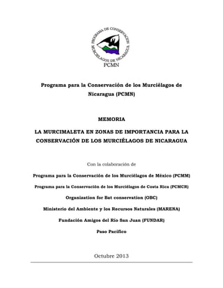 Programa para la Conservación de los Murciélagos de
Nicaragua (PCMN)

MEMORIA
LA MURCIMALETA EN ZONAS DE IMPORTANCIA PARA LA
CONSERVACIÓN DE LOS MURCIÉLAGOS DE NICARAGUA

Con la colaboración de
Programa para la Conservación de los Murciélagos de México (PCMM)
Programa para la Conservación de los Murciélagos de Costa Rica (PCMCR)

Organization for Bat conservation (OBC)
Ministerio del Ambiente y los Recursos Naturales (MARENA)
Fundación Amigos del Río San Juan (FUNDAR)
Paso Pacífico

Octubre 2013

 