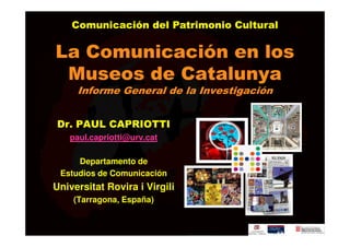 Comunicación del Patrimonio Cultural

La Comunicación en los
 Museos de Catalunya
     Informe General de la Investigación


Dr. PAUL CAPRIOTTI
   paul.capriotti@urv.cat

     Departamento de
 Estudios de Comunicación
Universitat Rovira i Virgili
    (Tarragona, España)
 