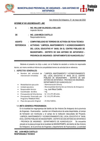 .
MUNICIPALIDAD PROVINCIAL DE ANGARAES – SAN ANTONIO DE
ANTAPARCO
"AÑO DEL FORTALECIMIENTO DE LA SOBERANIA NACIONAL”
ING. JUAN MEZA CASTILLO
RESPONSABLE TECNICO
San Antonio De Antaparco, 31 de mayo del 2022
NFORME Nº 001-2022/MDSAA/RT- JMC
A
DE
:
:
ING. WILLIAM VALENZUELA BELLIDO
inspector técnico
ING. JUAN MEZA CASTILLO
Responsable técnico
ASUNTO : COMPATIBELIDAD DE TERRENO DE ACTIVIDA DE FICHA TECNICA
REFERENCIA : ACTIVIDAD: “LIMPIEZA, MANTENIMIENTO Y ACONDICIONAMIENTO
DEL LOCAL EDUCATIVO N° 36436, EN EL CENTRO POBLADO DE
MAGNOPAMPA - DISTRITO DE SAN ANTONIO DE ANTAPARCO -
PROVINCIA DE ANGARAES - DEPARTAMENTO DE HUANCAVELICA.”
Mediante el presente me dirijo a usted, con la finalidad de saludarlo a nombre de responsable
técnico, así mismo remitirle el informe de compatibilidad terreno de actividad del en referencia.
I. ASPECTOS GENERALES:
 Nombre del actividad de
intervención inmediata
:“LIMPIEZA, MANTENIMIENTO Y ACONDICIONAMIENTO
DEL LOCAL EDUCATIVO N° 36436, EN EL CENTRO
POBLADO DE MAGNOPAMPA - DISTRITO DE SAN
ANTONIO DE ANTAPARCO - PROVINCIA DE ANGARAES -
DEPARTAMENTO DE HUANCAVELICA.”
 Modalidad de ejecución : Administración Directa
 Unidad ejecutora : Municipalidad distrital de san Antonio de Antaparco
 Responsable técnico : Ing. Juan Meza Castillo.
 Coordinador de Obra : Ing.
 Presupuesto de ficha técnica : S/. 111,371.00 soles.
 Presupuesto financiado por
Programa TRABAJA PERU.
: S/. 111,371.00 soles.
 Plazo de ejecución Original : 21 días hábiles.
1.1.META GENERICA PROGRAMADA:
En la localidad de magnopampa del distrito de San Antonio De Antaparco de la provincia
de Angaraes - Huancavelica cuentan con infraestructura de aulas despintadas, el campo
de formación con montículos y el campo de la institución descuidada del Proyecto.
“LIMPIEZA, MANTENIMIENTO Y ACONDICIONAMIENTO DEL LOCAL EDUCATIVO N° 36436,
EN EL CENTRO POBLADO DE MAGNOPAMPA - DISTRITO DE SAN ANTONIO DE ANTAPARCO
- PROVINCIA DE ANGARAES - DEPARTAMENTO DE HUANCAVELICA”. Se encuentra
ubicado en la plaza principal de la localidad de MAGNOPAMPA, del distrito de San Antonio
De Antaparco, de la provincia de Angaraes y departamento de Huancavelica. La actividad
 