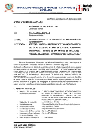 .
MUNICIPALIDAD PROVINCIAL DE ANGARAES – SAN ANTONIO DE
ANTAPARCO
"AÑO DEL FORTALECIMIENTO DE LA SOBERANIA NACIONAL”
ING. JUAN MEZA CASTILLO
RESPONSABLE TECNICO
San Antonio De Antaparco, 31 de mayo del 2022
NFORME Nº 002-2022/MDSAA/RT- JMC
A
DE
:
:
ING. WILLIAM VALENZUELA BELLIDO
Coordinador técnico
ING. JUAN MEZA CASTILLO
Responsable técnico
ASUNTO : PRESUPUESTO ANALITICO DE GASTOS PARA SU APROBACION BAJO
ACTO RESOLUTIVO
REFERENCIA : ACTIVIDAD: “LIMPIEZA, MANTENIMIENTO Y ACONDICIONAMIENTO
DEL LOCAL EDUCATIVO N° 36436, EN EL CENTRO POBLADO DE
MAGNOPAMPA - DISTRITO DE SAN ANTONIO DE ANTAPARCO -
PROVINCIA DE ANGARAES - DEPARTAMENTO DE HUANCAVELICA.”
Mediante el presente me dirijo a usted, con la finalidad de saludarlo a usted y a su despacho en
calidad de responsable Técnico de la actividad en referencia e informarle lo siguiente:
Realizado la verificación previo al inicio de la actividad revisión de ficha técnica y visita de campo, para dar
inicio en la parte física de la actividad: “LIMPIEZA, MANTENIMIENTO Y ACONDICIONAMIENTO DEL
LOCAL EDUCATIVO N° 36436, EN EL CENTRO POBLADO DE MAGNOPAMPA - DISTRITO DE
SAN ANTONIO DE ANTAPARCO - PROVINCIA DE ANGARAES - DEPARTAMENTO DE
HUANCAVELICA”, es necesario la atención de los diversos bienes y servicios, por ende remito el analítico
de gastos a nivel de especifica de mano de obra, bienes, servicios y gastos generales, así mismo se
presenta el resumen de los gastos y el desagregado de los mismo se adjunta al presente informe y se
sugiere comunicar a las oficinas competentes para su aprobación respectiva bajo Acto Resolutivo
I. ASPECTOS GENERALES:
 Nombre del actividad de
intervención inmediata
:“LIMPIEZA, MANTENIMIENTO Y ACONDICIONAMIENTO
DEL LOCAL EDUCATIVO N° 36436, EN EL CENTRO
POBLADO DE MAGNOPAMPA - DISTRITO DE SAN
ANTONIO DE ANTAPARCO - PROVINCIA DE ANGARAES -
DEPARTAMENTO DE HUANCAVELICA.”
 Modalidad de ejecución : Administración Directa
 Unidad ejecutora : Municipalidad distrital de san Antonio de Antaparco
 Responsable técnico : Ing. Juan Meza Castillo.
 Coordinador de Obra : Ing. William Valenzuela bellido
 Presupuesto de ficha técnica : S/. 111,371.00 soles.
 Presupuesto financiado por
Programa TRABAJA PERU.
: S/. 111,371.00 soles.
 Plazo de ejecución Original : 21 días hábiles.
 