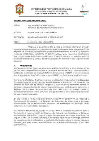 MUNICIPALIDAD PROVINCIAL DE HUMANGA
GERENCIA DE SERVICIOS MUNICIPALES
SUB GERENCIA DE LIMPIEZA Y ORNATO
INFORME Nº004-2013-MPH/43.45-GMRC.
SEÑOR : Ing. MAMERTO MITMA CHUMBILE.
Residente del Proyecto de Limpieza Pública.
ASUNTO : Informe sobre aplicación del RAISA.
REFERENCIA : MEMORANDO MÚLTIPLE Nº 35-2013-MPH/17.
FECHA : Ayacucho, 10 de julio del 2013.
Mediante la presente me dirijo a usted, a efectos de informar en atención
al documento de la referencia, sobre elestado situacional concerniente a la aplicación del
Régimen de Aplicación de Infracciones y Sanciones Administrativas (RAISA-2011), aprobado
mediante ORDENANZA MUNICIPAL N° 007-2011-MPH/A, y su respectiva Modificatoria,
aprobada a través de la Ordenanza Municipal N° 007-2012-MPH/A, por parte de esta Sub
Gerencia de Limpieza y Ornato, desde el Código 04-001 hasta el 04-055, según el detalle
siguiente:
1. ANTECEDENTES
Los gobiernos locales gozan de autonomía política, económica y administrativa en los
asuntos de su competencia, conforme lo prescribe el Artículo 194º de la Constitución Política
del Estado, modificado por la Ley de Reforma Constitucional Nº 28607, y, en concordancia
con el Artículo II del Título Preliminar de la Ley Nº 27972 – Ley Orgánica de Municipalidades.
Asimismo, la referida Ley Orgánica reconoce en el Capítulo II, Subcapítulo II, la Capacidad
Sancionadora de las Municipalidades, estableciendo en el Artículo 46º, que las normas que
emanan de éstas, son de carácter obligatorio y su eventual incumplimiento acarrea las
sanciones correspondientes. Del mismo modo, establece que las Ordenanzas determinan el
Régimen de Sanciones Administrativas, por infracción a sus disposiciones, debiendo
establecer la escala de multas en función a la gravedad de la falta, así como la imposición
de sanciones no pecuniarias.
En este sentido, a través de la Ordenanza Municipal Nª 037-2010-MPH/A, se estableció el
Procedimiento Sancionador y el Régimen de Aplicación de Infracciones y Sanciones
Administrativas de la Municipalidad Provincial de Huamanga; sin embargo, dicho
instrumento fue reformulado y actualizado.
Así, mediante Resolución de Alcaldía Nº 234-2011-MPH/A, se aprobó la “Directiva para la
formulación e implementación del Régimen de Aplicación de Infracciones y Sanciones
Administrativas (RAISA-2011)”, con el objetivo de establecer las normas específicas que
regulen el RAISA en la jurisdicción de la Municipalidad Provincial de Huamanga, conforme
los lineamientos de la política local y objetivos institucionales, así como, normar las pautas
metodológicas para la propuesta de nuevos procedimientos administrativos y sanciones
administrativas.
 