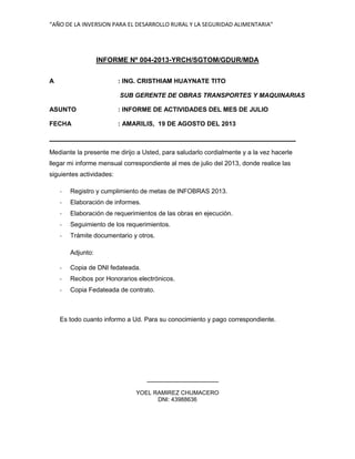 “AÑO DE LA INVERSION PARA EL DESARROLLO RURAL Y LA SEGURIDAD ALIMENTARIA”
INFORME Nº 004-2013-YRCH/SGTOM/GDUR/MDA
A : ING. CRISTHIAM HUAYNATE TITO
SUB GERENTE DE OBRAS TRANSPORTES Y MAQUINARIAS
ASUNTO : INFORME DE ACTIVIDADES DEL MES DE JULIO
FECHA : AMARILIS, 19 DE AGOSTO DEL 2013
Mediante la presente me dirijo a Usted, para saludarlo cordialmente y a la vez hacerle
llegar mi informe mensual correspondiente al mes de julio del 2013, donde realice las
siguientes actividades:
- Registro y cumplimiento de metas de INFOBRAS 2013.
- Elaboración de informes.
- Elaboración de requerimientos de las obras en ejecución.
- Seguimiento de los requerimientos.
- Trámite documentario y otros.
Adjunto:
- Copia de DNI fedateada.
- Recibos por Honorarios electrónicos.
- Copia Fedateada de contrato.
Es todo cuanto informo a Ud. Para su conocimiento y pago correspondiente.
YOEL RAMIREZ CHUMACERO
DNI: 43988636
 