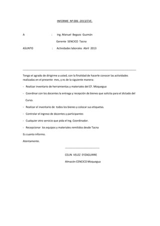 INFORME Nº 006 -2013/CVE.

A

:

Ing. Manuel Begazo Guzmán
Gerente SENCICO Tacna

ASUNTO

:

Actividades laborales Abril 2013

_____________________________________________________________________________
Tengo el agrado de dirigirme a usted, con la finalidad de hacerle conocer las actividades
realizadas en el presente mes, y es de la siguiente manera:
- Realizar inventario de herramientas y materiales del CF. Moquegua
- Coordinar con los docentes la entrega y recepción de bienes que solicita para el dictado del
Curso.
- Realizar el inventario de todos los bienes y colocar sus etiquetas.
- Controlar el ingreso de docentes y participantes
- Cualquier otro servicio que pida el Ing. Coordinador.
- Recepcionar los equipos y materiales remitidos desde Tacna
Es cuanto informo.
Atentamente.
-------------------------------------CELIN VELEZ EYZAGUIRRE
Almacén CENCICO Moquegua

 