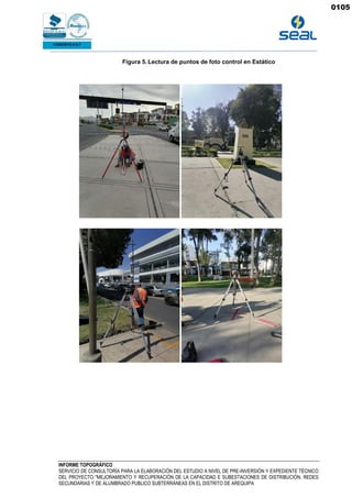 INFORME TOPOGRÁFICO
SERVICIO DE CONSULTORÍA PARA LA ELABORACIÓN DEL ESTUDIO A NIVEL DE PRE-INVERSIÓN Y EXPEDIENTE TÉCNICO
DEL PROYECTO "MEJORAMIENTO Y RECUPERACIÓN DE LA CAPACIDAD E SUBESTACIONES DE DISTRIBUCIÓN, REDES
SECUNDARIAS Y DE ALUMBRADO PUBLICO SUBTERRÁNEAS EN EL DISTRITO DE AREQUIPA
Figura 5. Lectura de puntos de foto control en Estático
0105
 