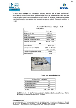 INFORME TOPOGRÁFICO
SERVICIO DE CONSULTORÍA PARA LA ELABORACIÓN DEL ESTUDIO A NIVEL DE PRE-INVERSIÓN Y EXPEDIENTE TÉCNICO
DEL PROYECTO "MEJORAMIENTO Y RECUPERACIÓN DE LA CAPACIDAD E SUBESTACIONES DE DISTRIBUCIÓN, REDES
SECUNDARIAS Y DE ALUMBRADO PUBLICO SUBTERRÁNEAS EN EL DISTRITO DE AREQUIPA
En este capítulo se explica la metodología diseñada desde el plan de vuelo, ejecución en
campo y técnicas de procesamiento, para el levantamiento con drones Es importante describir
inicialmente los requerimientos y parámetros de la etapa de campo el equipo de vuelo y las
especificaciones técnicas, ya que por fabricante se puede deducir el alcance que tiene el
equipo.
Cuadro Nº 4: Parámetros del Equipo RPAS
PLATAFORMA
Nombre Mavic 2pro
Cobertura de alas 354 mm
Carga Útil 100 - 200 gr
Autonomía de vuelo 31 minutos
Velocidad máxima del viento 72 Km/h aprox.
Velocidad de crucero 40 – 45 Km/h
DJI
Marca/Modelo Mavic 2pro
Frecuencia recepción GPS 2.400 - 2.483 GHz
5.725 - 5.850 GHz
Tiempo posicionamiento rápido 15 seg
Precisión teórica 0,5 m
Cuadro Nº 5: Parámetros Vuelo
PARÁMETROS DEL VUELO
Recubrimiento longitudinal 75%
Recubrimiento lateral 75%
Altura de vuelo AGL 90m
Tipo de planificación 3D
Cámara L1D – 20c (10.26
mm)
La Elaboración de los Planes Vuelo se realizó con Software de Campo Drone
Harmony para sistema operativo Android.
0111
 