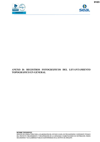 INFORME TOPOGRÁFICO
SERVICIO DE CONSULTORÍA PARA LA ELABORACIÓN DEL ESTUDIO A NIVEL DE PRE-INVERSIÓN Y EXPEDIENTE TÉCNICO
DEL PROYECTO "MEJORAMIENTO Y RECUPERACIÓN DE LA CAPACIDAD E SUBESTACIONES DE DISTRIBUCIÓN, REDES
SECUNDARIAS Y DE ALUMBRADO PUBLICO SUBTERRÁNEAS EN EL DISTRITO DE AREQUIPA
ANEXO D: REGISTROS FOTOGRÁFICOS DEL LEVANTAMIENTO
TOPOGRÁFICO EN GENERAL
0123
 