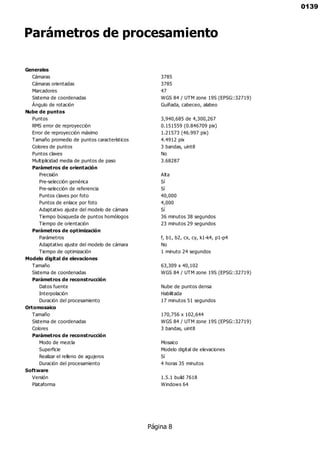 Parámetros de procesamiento
Generales
Cámaras 3785
Cámaras orientadas 3785
Marcadores 47
Sistema de coordenadas WGS 84 / UTM zone 19S (EPSG::32719)
Ángulo de rotación Guiñada, cabeceo, alabeo
Nube de puntos
Puntos 3,940,685 de 4,300,267
RMS error de reproyección 0.151559 (0.846709 pix)
Error de reproyección máximo 1.21573 (46.997 pix)
Tamaño promedio de puntos característicos 4.4912 pix
Colores de puntos 3 bandas, uint8
Puntos claves No
Multiplicidad media de puntos de paso 3.68287
Parámetros de orientación
Precisión Alta
Pre-selección genérica Sí
Pre-selección de referencia Sí
Puntos claves por foto 40,000
Puntos de enlace por foto 4,000
Adaptativo ajuste del modelo de cámara Sí
Tiempo búsqueda de puntos homólogos 36 minutos 38 segundos
Tiempo de orientación 23 minutos 29 segundos
Parámetros de optimización
Parámetros f, b1, b2, cx, cy, k1-k4, p1-p4
Adaptativo ajuste del modelo de cámara No
Tiempo de optimización 1 minuto 24 segundos
Modelo digital de elevaciones
Tamaño 63,309 x 40,102
Sistema de coordenadas WGS 84 / UTM zone 19S (EPSG::32719)
Parámetros de reconstrucción
Datos fuente Nube de puntos densa
Interpolación Habilitada
Duración del procesamiento 17 minutos 51 segundos
Ortomosaico
Tamaño 170,756 x 102,644
Sistema de coordenadas WGS 84 / UTM zone 19S (EPSG::32719)
Colores 3 bandas, uint8
Parámetros de reconstrucción
Modo de mezcla Mosaico
Superficie Modelo digital de elevaciones
Realizar el relleno de agujeros Sí
Duración del procesamiento 4 horas 35 minutos
Software
Versión 1.5.1 build 7618
Plataforma Windows 64
Página 8
0139
 