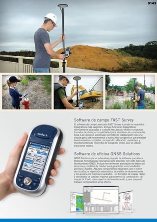 Software de campo FAST Survey
El software de campo avanzado FAST Survey cumple los requisitos
topográficos más exigentes. Incluye funciones topográficas
normalmente asociadas a la doble frecuencia y ofrece numerosos
formatos de datos y compatibilidad para el sistema de coordenadas
local. Las opciones adicionales permiten la colaboración con una
amplia gama de instrumentos y accesorios topográficos para realizar
levantamientos completos, incluyendo calibración, replanteos y
levantamientos de proyectos de topografía en los que se utilizan
estaciones totales.
Software de oficina GNSS Solutions
GNSS Solutions es un exhaustivo paquete de software que ofrece
todas las herramientas necesarias para procesar con éxito datos de
levantamiento GNSS. Incluye herramientas avanzadas de detección
de errores y análisis de calidad para garantizar unos resultados
precisos y fiables. Algunos componentes integrados son el cierre
de circuitos, la repetición automática, el análisis de observaciones
y los ajustes por mínimos cuadrados. Los formatos de mapas ráster
y vectoriales se pueden importar para permitir la combinación de
mapas de fondo con proyectos de levantamiento y para preparar
trabajos de replanteos en la oficina.
0143
 