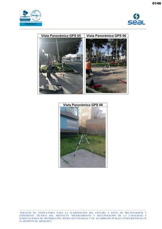 _______________________________________________________________________________________________________________________________________________
“
SERVICIO DE CONSULTORÍA PARA LA ELABORACIÓN DEL ESTUDIO A NIVEL DE PRE-INVERSIÓN Y
EXPEDIENTE TÉCNICO DEL PROYECTO "MEJORAMIENTO Y RECUPERACIÓN DE LA CAPACIDAD E
SUBESTACIONES DE DISTRIBUCIÓN, REDES SECUNDARIAS Y DE ALUMBRADO PUBLICO SUBTERRÁNEAS EN
EL DISTRITO DE AREQUIPA”.
Vista Panorámica GPS 05 Vista Panorámica GPS 06
Vista Panorámica GPS 08
0146
 