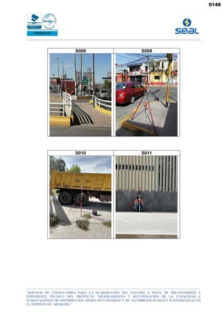 _______________________________________________________________________________________________________________________________________________
“
SERVICIO DE CONSULTORÍA PARA LA ELABORACIÓN DEL ESTUDIO A NIVEL DE PRE-INVERSIÓN Y
EXPEDIENTE TÉCNICO DEL PROYECTO "MEJORAMIENTO Y RECUPERACIÓN DE LA CAPACIDAD E
SUBESTACIONES DE DISTRIBUCIÓN, REDES SECUNDARIAS Y DE ALUMBRADO PUBLICO SUBTERRÁNEAS EN
EL DISTRITO DE AREQUIPA”.
S008 S009
S010 S011
0148
 