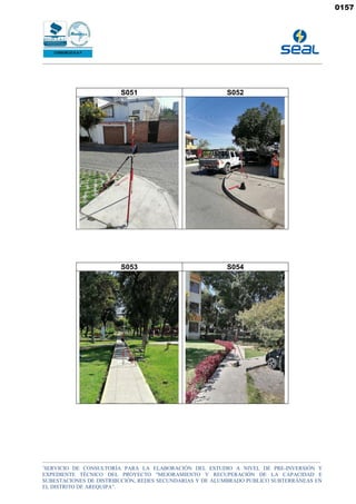 _______________________________________________________________________________________________________________________________________________
“
SERVICIO DE CONSULTORÍA PARA LA ELABORACIÓN DEL ESTUDIO A NIVEL DE PRE-INVERSIÓN Y
EXPEDIENTE TÉCNICO DEL PROYECTO "MEJORAMIENTO Y RECUPERACIÓN DE LA CAPACIDAD E
SUBESTACIONES DE DISTRIBUCIÓN, REDES SECUNDARIAS Y DE ALUMBRADO PUBLICO SUBTERRÁNEAS EN
EL DISTRITO DE AREQUIPA”.
S051 S052
S053 S054
0157
 