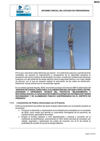 INFORME PARCIAL DEL ESTUDIO DE PREINVERSION
Página 19 de 65
Por lo que, para tener redes eléctricas que operen en condiciones seguras y operativamente
confiables, se requiere el mejoramiento y recuperación de la capacidad operativa la
prestación del servicio público de electricidad; por tanto, constituyen instalaciones eléctricas
inseguras con alto potencial de riesgo eléctrico para la seguridad pública y con mala calidad
de servicio; por lo que se requiere realizar la renovación de las redes de distribución,
totalmente nuevas acorde con la normatividad vigente.
En el contexto general descrito, SEAL ha previsto encargar al Consorcio K&P la elaboración del
“SERVICIO DE CONSULTORÍA PARA LA ELABORACION DEL ESTUDIO A NIVEL DE PRE-
INVERSION Y EXPEDIENTE TECNICO DEL PROYECTO “MEJORAMIENTO Y
RECUPERACION DE LA CAPACIDAD DE SUBESTACUIONES DE DISTRIBUCION, REDES
SECUNDARIAS Y DE ALUMBRADO PUBLICO SUBTERRANEAS EN EL DISTRITO DE
AREQUIPA”
1.7.2 Lineamientos de Política relacionados con el Proyecto.
Entre los lineamientos de política del sector energía relacionados con el presente proyecto se
encuentran:
• Promover el desarrollo y mejoramiento de la infraestructura energética en la concesión
de SEAL como medio que permite un crecimiento homogéneo de la economía, de
equidad social y generadora de empleo.
• Ampliar la frontera eléctrica a nivel departamental y nacional y aumentar así el
coeficiente de electrificación, acercamiento al 100% dentro del área de concesión con
calidad, seguridad y optimizando los costos de inversión con el fin de brindar la
posibilidad de acceder al uso de la energía eléctrica.
0019
 