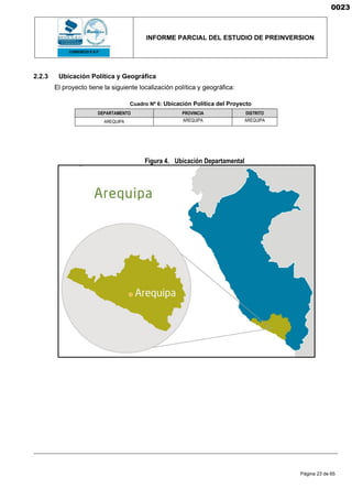 INFORME PARCIAL DEL ESTUDIO DE PREINVERSION
Página 23 de 65
2.2.3 Ubicación Política y Geográfica
El proyecto tiene la siguiente localización política y geográfica:
Cuadro Nº 6: Ubicación Política del Proyecto
DEPARTAMENTO PROVINCIA DISTRITO
AREQUIPA AREQUIPA AREQUIPA
Figura 4. Ubicación Departamental
0023
 