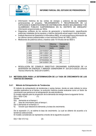 INFORME PARCIAL DEL ESTUDIO DE PREINVERSION
Página 38 de 65
• Información histórica de las ventas de energía y potencia de las localidades
pertenecientes al proyecto; “MEJORAMIENTO Y RECUPERACIÓN DE LA
CAPACIDAD E SUBESTACIONES DE DISTRIBUCIÓN, REDES SECUNDARIAS Y DE
ALUMBRADO PUBLICO SUBTERRÁNEAS EN EL DISTRITO DE AREQUIPA”
información proporcionada por SEAL
• Diagramas unifilares de los centros de generación y transformación, especificando
potencias instaladas de los equipos y máxima demanda actual según nivel de tensión.
• Instituto Nacional de Estadística e Informática (INEI), el cual proporciona información de
los últimos censos poblacionales a nivel nacional (Censo de 1993 y 2007).
• Mediciones de potencia activa y reactiva cada 15 minutos de las SED´s:
SED Fecha
Máxima
Demanda
(kW)
Demanda
media
(kW)
1 447 23/10/2021 43 30
4 928 26/11/2021 20 12
3 916 13/12/2021 23 12
3 255 24/12/2021 41 21
1 422 07/03/2022 35 20
1 419 24/12/2021 68 41
• RESOLUCIÓN DE CONSEJO DIRECTIVO ORGANISMO SUPERVISOR DE LA
INVERSIÓN EN ENERGÍA Y MINERÍA OSINERGMIN N° 203-2013-OS/CD (Informe
Técnico Informe No. 0432-2013-GART)
3.4 METODOLOGÍA PARA LA DETERMINACIÓN DE LA TASA DE CRECIMIENTO DE LAS
VENTAS DE ENERGÍA
3.4.1 Método de Extrapolación de Tendencias
El método de extrapolación de tendencias o series tiempo, donde en este método la única
variable explicativa es el tiempo, la evolución histórica puede evaluarse como un factor de
crecimiento que perdura en la extrapolación de esta tendencia.
El modelo seguido para la proyección de la demanda de energía tiene la siguiente forma:
D(t) = f(D(t-1),αt) (1)
Donde:
D(t) :demanda en el tiempo t.
αt :tasa de crecimiento para el tiempo t.
D(t-1):demanda en el tiempo t-1.
f() :función que relaciona la demanda y la tasa de crecimiento.
De la expresión (1), se estima la tasa de crecimiento. La cual se obtiene de acuerdo a la
tendencia seleccionada.
El modelo considerado se representa a través de la siguiente ecuación:
D(t) = D(t-1)*(1+α) (2)
0038
 
