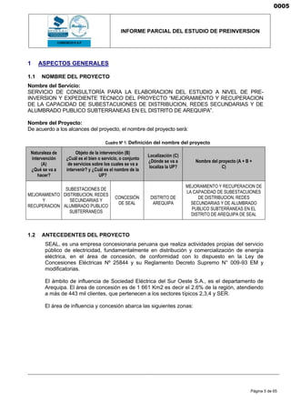 INFORME PARCIAL DEL ESTUDIO DE PREINVERSION
Página 5 de 65
1 ASPECTOS GENERALES
1.1 NOMBRE DEL PROYECTO
Nombre del Servicio:
SERVICIO DE CONSULTORÍA PARA LA ELABORACION DEL ESTUDIO A NIVEL DE PRE-
INVERSION Y EXPEDIENTE TECNICO DEL PROYECTO “MEJORAMIENTO Y RECUPERACION
DE LA CAPACIDAD DE SUBESTACUIONES DE DISTRIBUCION, REDES SECUNDARIAS Y DE
ALUMBRADO PUBLICO SUBTERRANEAS EN EL DISTRITO DE AREQUIPA”.
Nombre del Proyecto:
De acuerdo a los alcances del proyecto, el nombre del proyecto será:
Cuadro Nº 1: Definición del nombre del proyecto
Naturaleza de
intervención
(A)
¿Qué se va a
hacer?
Objeto de la intervención (B)
¿Cuál es el bien o servicio, o conjunto
de servicios sobre los cuales se va a
intervenir? y ¿Cuál es el nombre de la
UP?
Localización (C)
¿Dónde se va a
localiza la UP?
Nombre del proyecto (A + B +
C)
MEJORAMIENTO
Y
RECUPERACION
SUBESTACIONES DE
DISTRIBUCION, REDES
SECUNDARIAS Y
ALUMBRADO PUBLICO
SUBTERRANEOS
CONCESIÓN
DE SEAL
DISTRITO DE
AREQUIPA
MEJORAMIENTO Y RECUPERACION DE
LA CAPACIDAD DE SUBESTACUIONES
DE DISTRIBUCION, REDES
SECUNDARIAS Y DE ALUMBRADO
PUBLICO SUBTERRANEAS EN EL
DISTRITO DE AREQUIPA DE SEAL
1.2 ANTECEDENTES DEL PROYECTO
SEAL, es una empresa concesionaria peruana que realiza actividades propias del servicio
público de electricidad, fundamentalmente en distribución y comercialización de energía
eléctrica, en el área de concesión, de conformidad con lo dispuesto en la Ley de
Concesiones Eléctricas Nº 25844 y su Reglamento Decreto Supremo N° 009-93 EM y
modificatorias.
El ámbito de influencia de Sociedad Eléctrica del Sur Oeste S.A., es el departamento de
Arequipa. El área de concesión es de 1 661 Km2 es decir el 2.6% de la región, atendiendo
a más de 443 mil clientes, que pertenecen a los sectores típicos 2,3,4 y SER.
El área de influencia y concesión abarca las siguientes zonas:
0005
 