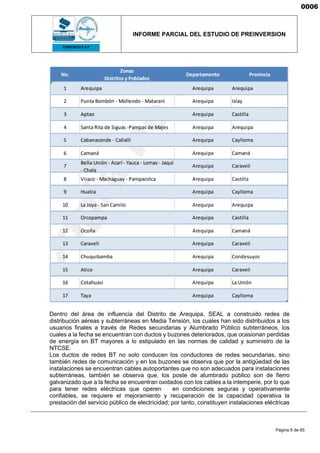 INFORME PARCIAL DEL ESTUDIO DE PREINVERSION
Página 6 de 65
Dentro del área de influencia del Distrito de Arequipa, SEAL a construido redes de
distribución aéreas y subterráneas en Media Tensión, los cuales han sido distribuidos a los
usuarios finales a través de Redes secundarias y Alumbrado Público subterráneos, los
cuales a la fecha se encuentran con ductos y buzones deteriorados, que ocasionan perdidas
de energía en BT mayores a lo estipulado en las normas de calidad y suministro de la
NTCSE.
Los ductos de redes BT no solo conducen los conductores de redes secundarias, sino
también redes de comunicación y en los buzones se observa que por la antigüedad de las
instalaciones se encuentran cables autoportantes que no son adecuados para instalaciones
subterráneas, también se observa que, los poste de alumbrado público son de fierro
galvanizado que a la fecha se encuentran oxidados con los cables a la intemperie, por lo que
para tener redes eléctricas que operen en condiciones seguras y operativamente
confiables, se requiere el mejoramiento y recuperación de la capacidad operativa la
prestación del servicio público de electricidad; por tanto, constituyen instalaciones eléctricas
0006
 