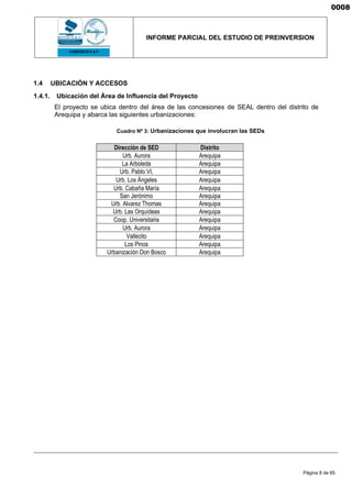 INFORME PARCIAL DEL ESTUDIO DE PREINVERSION
Página 8 de 65
1.4 UBICACIÓN Y ACCESOS
1.4.1. Ubicación del Área de Influencia del Proyecto
El proyecto se ubica dentro del área de las concesiones de SEAL dentro del distrito de
Arequipa y abarca las siguientes urbanizaciones:
Cuadro Nº 3: Urbanizaciones que involucran las SEDs
Dirección de SED Distrito
Urb. Aurora Arequipa
La Arboleda Arequipa
Urb. Pablo VI, Arequipa
Urb. Los Ángeles Arequipa
Urb. Cabaña María Arequipa
San Jerónimo Arequipa
Urb. Alvarez Thomas Arequipa
Urb. Las Orquídeas Arequipa
Coop. Universitaria Arequipa
Urb. Aurora Arequipa
Vallecito Arequipa
Los Pinos Arequipa
Urbanización Don Bosco Arequipa
0008
 