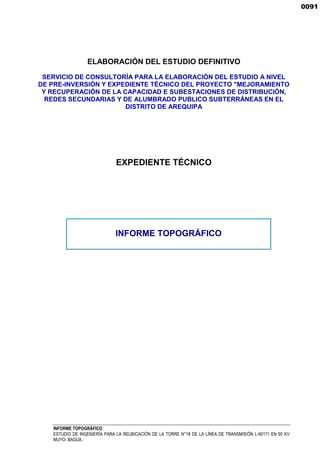 INFORME TOPOGRÁFICO
ESTUDIO DE INGENIERÍA PARA LA REUBICACIÓN DE LA TORRE N°18 DE LA LÍNEA DE TRANSMISIÓN L-60171 EN 60 KV
MUYO- BAGUA.
ELABORACIÓN DEL ESTUDIO DEFINITIVO
SERVICIO DE CONSULTORÍA PARA LA ELABORACIÓN DEL ESTUDIO A NIVEL
DE PRE-INVERSIÓN Y EXPEDIENTE TÉCNICO DEL PROYECTO "MEJORAMIENTO
Y RECUPERACIÓN DE LA CAPACIDAD E SUBESTACIONES DE DISTRIBUCIÓN,
REDES SECUNDARIAS Y DE ALUMBRADO PUBLICO SUBTERRÁNEAS EN EL
DISTRITO DE AREQUIPA
EXPEDIENTE TÉCNICO
INFORME TOPOGRÁFICO
0091
 