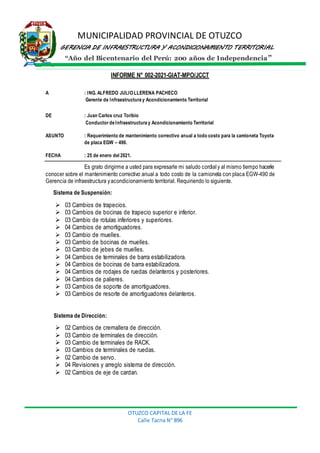 MUNICIPALIDAD PROVINCIAL DE OTUZCO
GERENCIA DE INFRAESTRUCTURA Y ACONDICIONAMIENTO TERRITORIAL
“Año del Bicentenario del Perú: 200 años de Independencia”
OTUZCO CAPITAL DE LA FE
Calle Tacna N° 896
INFORME N° 002-2021-GIAT-MPO/JCCT
A : ING. ALFREDO JULIOLLERENA PACHECO
Gerente de Infraestructura y Acondicionamiento Territorial
DE : Juan Carlos cruz Toribio
Conductor de Infraestructura y Acondicionamiento Territorial
ASUNTO : Requerimiento de mantenimiento correctivo anual a todo costo para la camioneta Toyota
de placa EGW – 490.
FECHA : 25 de enero del 2021.
Es grato dirigirme a usted para expresarle mi saludo cordial y al mismo tiempo hacerle
conocer sobre el mantenimiento correctivo anual a todo costo de la camioneta con placa EGW-490 de
Gerencia de infraestructura yacondicionamiento territorial. Requiriendo lo siguiente.
Sistema de Suspensión:
 03 Cambios de trapecios.
 03 Cambios de bocinas de trapecio superior e inferior.
 03 Cambio de rotulas inferiores y superiores.
 04 Cambios de amortiguadores.
 03 Cambio de muelles.
 03 Cambio de bocinas de muelles.
 03 Cambio de jebes de muelles.
 04 Cambios de terminales de barra estabilizadora.
 04 Cambios de bocinas de barra estabilizadora.
 04 Cambios de rodajes de ruedas delanteros y posteriores.
 04 Cambios de palieres.
 03 Cambios de soporte de amortiguadores.
 03 Cambios de resorte de amortiguadores delanteros.
Sistema de Dirección:
 02 Cambios de cremallera de dirección.
 03 Cambio de terminales de dirección.
 03 Cambio de terminales de RACK.
 03 Cambios de terminales de ruedas.
 02 Cambio de servo.
 04 Revisiones y arreglo sistema de dirección.
 02 Cambios de eje de cardan.
 
