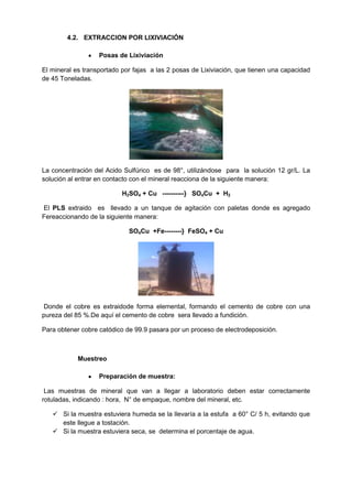 4.2. EXTRACCION POR LIXIVIACIÓN

                   Posas de Lixiviación

El mineral es transportado por fajas a las 2 posas de Lixiviación, que tienen una capacidad
de 45 Toneladas.




La concentración del Acido Sulfúrico es de 98°, utilizándose para la solución 12 gr/L. La
solución al entrar en contacto con el mineral reacciona de la siguiente manera:

                           H2SO4 + Cu ----------} SO4Cu + H2

El PLS extraido es llevado a un tanque de agitación con paletas donde es agregado
Fereaccionando de la siguiente manera:

                             SO4Cu +Fe--------} FeSO4 + Cu




Donde el cobre es extraidode forma elemental, formando el cemento de cobre con una
pureza del 85 %.De aquí el cemento de cobre sera llevado a fundición.

Para obtener cobre catódico de 99.9 pasara por un proceso de electrodeposición.



            Muestreo

                   Preparación de muestra:

 Las muestras de mineral que van a llegar a laboratorio deben estar correctamente
rotuladas, indicando : hora, N° de empaque, nombre del mineral, etc.

    Si la muestra estuviera humeda se la llevaría a la estufa a 60° C/ 5 h, evitando que
     este llegue a tostación.
    Si la muestra estuviera seca, se determina el porcentaje de agua.
 