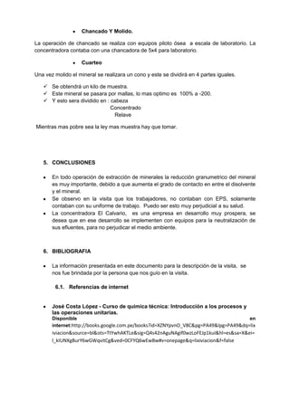 Chancado Y Molido.

La operación de chancado se realiza con equipos piloto ósea a escala de laboratorio. La
concentradora contaba con una chancadora de 5x4 para laboratorio.

                    Cuarteo

Una vez molido el mineral se realizara un cono y este se dividirá en 4 partes iguales.

    Se obtendrá un kilo de muestra.
    Este mineral se pasara por mallas, lo mas optimo es 100% a -200.
    Y esto sera dividido en : cabeza
                               Concentrado
                                Relave

Mientras mas pobre sea la ley mas muestra hay que tomar.




   5. CONCLUSIONES

       En todo operación de extracción de minerales la reducción granumetrico del mineral
       es muy importante, debido a que aumenta el grado de contacto en entre el disolvente
       y el mineral.
       Se observo en la visita que los trabajadores, no contaban con EPS, solamente
       contaban con su uniforme de trabajo. Puedo ser esto muy perjudicial a su salud.
       La concentradora El Calvario, es una empresa en desarrollo muy prospera, se
       desea que en ese desarrollo se implementen con equipos para la neutralización de
       sus efluentes, para no perjudicar el medio ambiente.



   6. BIBLIOGRAFIA

       La información presentada en este documento para la descripción de la visita, se
       nos fue brindada por la persona que nos guío en la visita.

        6.1. Referencias de internet


       José Costa López - Curso de química técnica: Introducción a los procesos y
       las operaciones unitarias.
       Disponible                                                                    en
       internet:http://books.google.com.pe/books?id=XZNYpvnO_V8C&pg=PA49&lpg=PA49&dq=lix
       iviacion&source=bl&ots=TtYwhAKTLe&sig=Q4s42nAguNAgif0wzLoFEJp1kuI&hl=es&sa=X&ei=
       l_kIUNXgBurY6wGWqvitCg&ved=0CFYQ6wEwBw#v=onepage&q=lixiviacion&f=false
 