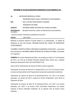 INFORME Nº 05-2013/LBOH/RO/CONSORCIO CCACCAMARCA-AY.

AL

: INGºROGER BERROCAL PEREZ.
REPRESENTANTE LEGAL CONSORCIO CCACCAMARCA.

DEL

: INGº LUIS BELTRAN OROZCO HUAMANI
RESIDENTE DE OBRA

ASUNTO

: INFORME SOBRE RETRASO DE AVANCE EN OBRA

REFERENCIA : “REHABILITACION DEL CANAL DE IRRIGACION CCACCAMARCACHUMBES,
DISTRITO OCROS, PROVINCIA HUAMANGA-AYACUCHO”

FECHA

:

20-01-2014

Mediante el presente extiendo el saludo fraterno a su representada, en calidad de
Residente de obra del Proyecto “REHABILITACION DEL CANAL DE IRRIGACION
CCACCAMARCACHUMBES, DISTRITO OCROS, PROVINCIA HUAMANGA-AYACUCHO”, y aprovecho
para presentar EL INFORME SOBRE RETRASO DE AVANCE EN OBRA, consistente
en lo siguiente
PRIMERO.-El suscrito (Residente de Obra), me constituyo en Obra el 17 de Diciembre
del 2013, con aval de la Entidad (Proyecto Especial Sierra Centro Sur), mediante
Resolución Directoral Nº 0501-2013-AG-PESCS-7100.
Acerca de las Valorizaciones de Avance de Obra se tiene lo siguiente :
Valorización de Avance de Obra Nº 01 (Octubre-2013), con 4.73 % de Avance Físico,
el cual se enmarca dentro de la Programación de ejecución presentado inicialmente.
Valorización de Avance de Obra Nº 02 (Noviembre-2013), con 3.52 % de Avance
ejecutado, con retraso de 9.09 % respecto al Avance Programado, como afirma el
Supervisor de Obra.
Valorización de Avance de Obra Nº 03 (Diciembre-2013), con 2.58 % de Avance
ejecutado, con 10.83 % de Avance Físico Acumulado Programado, con retraso
respecto al Nuevo Calendario Acelerado. Es el segundo mes de Avance Físico
retrasado.

 