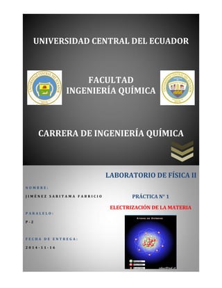 UNIVERSIDAD CENTRAL DEL ECUADOR 
FACULTAD 
INGENIERÍA QUÍMICA 
CARRERA DE INGENIERÍA QUÍMICA 
NOMBRE: 
JIMÉNEZ SARITAMA FABRICIO 
PARALELO: 
P-2 
FECHA DE ENTREGA: 
2014-11-16 
LABORATORIO DE FÍSICA II 
PRÁCTICA N° 1 
ELECTRIZACIÓN DE LA MATERIA 
 