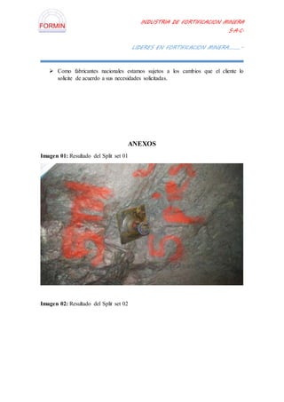 INDUSTRIA DE FORTIFICACION MINERA
S.A.C.
LIDERES EN FORTIFICACION MINERA………..
 Como fabricantes nacionales estamos sujetos a los cambios que el cliente lo
solicite de acuerdo a sus necesidades solicitadas.
ANEXOS
Imagen 01: Resultado del Split set 01
Imagen 02: Resultado del Split set 02
 
