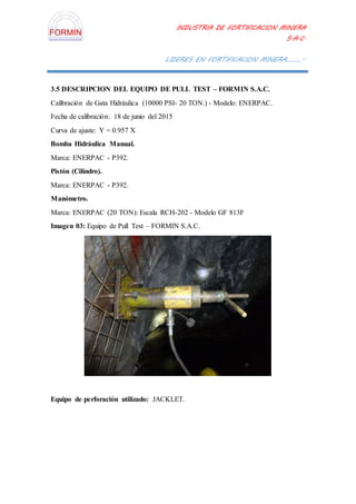 INDUSTRIA DE FORTIFICACION MINERA
S.A.C.
LIDERES EN FORTIFICACION MINERA………..
3.5 DESCRIPCION DEL EQUIPO DE PULL TEST – FORMIN S.A.C.
Calibración de Gata Hidráulica (10000 PSI- 20 TON.) - Modelo: ENERPAC.
Fecha de calibración: 18 de junio del 2015
Curva de ajuste: Y = 0.957 X
Bomba Hidráulica Manual.
Marca: ENERPAC - P392.
Pistón (Cilindro).
Marca: ENERPAC - P392.
Manómetro.
Marca: ENERPAC (20 TON): Escala RCH-202 - Modelo GF 813F
Imagen 03: Equipo de Pull Test – FORMIN S.A.C.
Equipo de perforación utilizado: JACKLET.
 