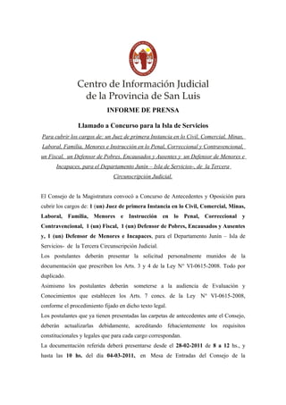 INFORME DE PRENSA

               Llamado a Concurso para la Isla de Servicios
Para cubrir los cargos de: un Juez de primera Instancia en lo Civil, Comercial, Minas,
Laboral, Familia, Menores e Instrucción en lo Penal, Correccional y Contravencional,
un Fiscal, un Defensor de Pobres, Encausados y Ausentes y un Defensor de Menores e
      Incapaces, para el Departamento Junín – Isla de Servicios-, de la Tercera
                               Circunscripción Judicial.


El Consejo de la Magistratura convocó a Concurso de Antecedentes y Oposición para
cubrir los cargos de: 1 (un) Juez de primera Instancia en lo Civil, Comercial, Minas,
Laboral, Familia, Menores e Instrucción en lo Penal, Correccional y
Contravencional, 1 (un) Fiscal, 1 (un) Defensor de Pobres, Encausados y Ausentes
y, 1 (un) Defensor de Menores e Incapaces, para el Departamento Junín – Isla de
Servicios- de la Tercera Circunscripción Judicial.
Los postulantes deberán presentar la solicitud personalmente munidos de la
documentación que prescriben los Arts. 3 y 4 de la Ley N° VI-0615-2008. Todo por
duplicado.
Asimismo los postulantes deberán someterse a la audiencia de Evaluación y
Conocimientos que establecen los Arts. 7 concs. de la Ley N° VI-0615-2008,
conforme el procedimiento fijado en dicho texto legal.
Los postulantes que ya tienen presentadas las carpetas de antecedentes ante el Consejo,
deberán actualizarlas debidamente, acreditando fehacientemente los requisitos
constitucionales y legales que para cada cargo correspondan.
La documentación referida deberá presentarse desde el 28-02-2011 de 8 a 12 hs., y
hasta las 10 hs. del día 04-03-2011, en Mesa de Entradas del Consejo de la
 